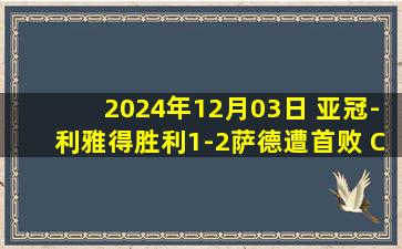 2024年12月03日 亚冠-利雅得胜利1-2萨德遭首败 C罗轮休塔利斯卡马内中柱